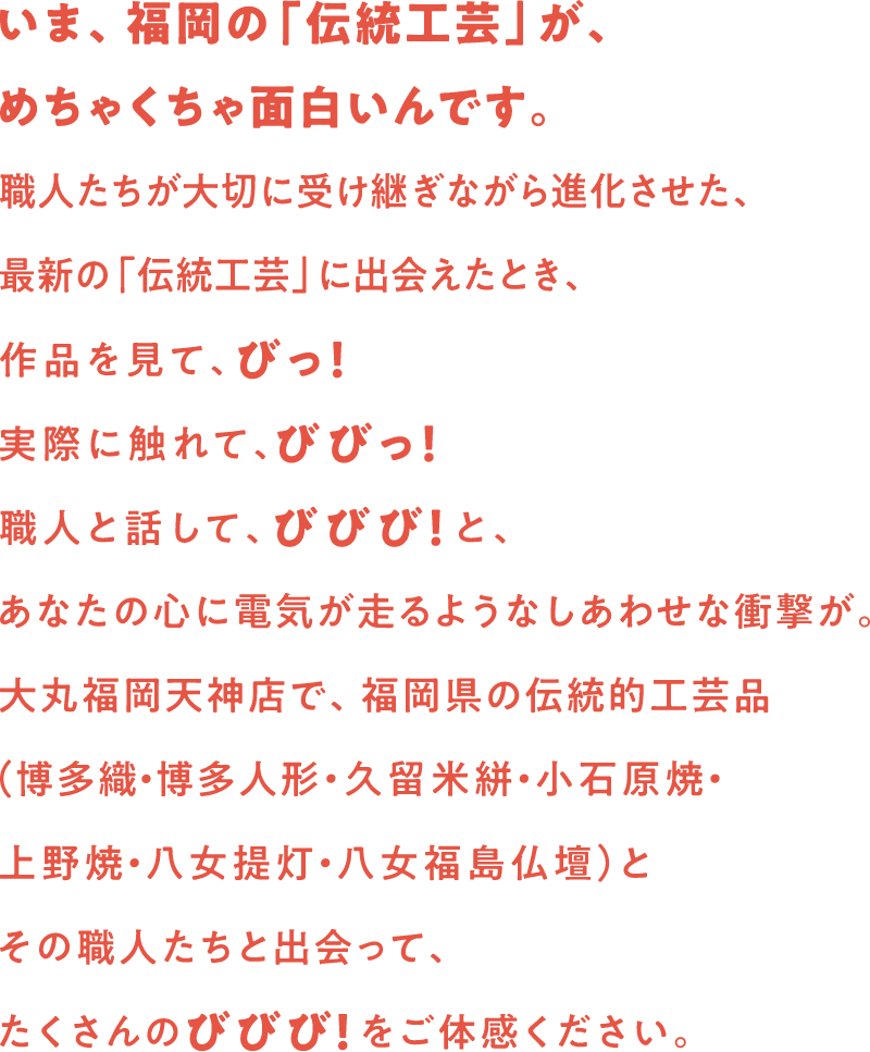 いま、福岡の「伝統工芸」が、めちゃくちゃ面白いんです。職人たちが大切に受け継ぎながら進化させた、最新の「伝統工芸」に出会えたとき、作品を見て見て、びっ！実際に触れて、びびっ！職人と話して、びびび！と、あなたの心に電気が走るような幸せな衝撃が。大丸福岡天神店で、福岡県の伝統工芸品（博多織・博多人形・久留米餅・小石原焼・上野焼・八女提灯・八女福島仏壇）とその職人たちと出会って、たくさんのびびび！をご体感ください。